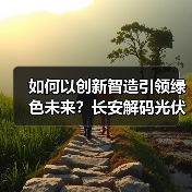 如何以创新智造引领绿色未来?长安解码光伏产业高质量发展之路(图1) 如何以创新智造引领绿色未来?长安解码光伏产业高质量发展之路(图1)
